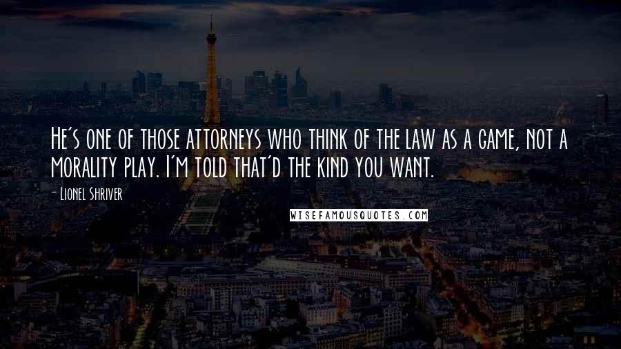 Lionel Shriver Quotes: He's one of those attorneys who think of the law as a game, not a morality play. I'm told that'd the kind you want.