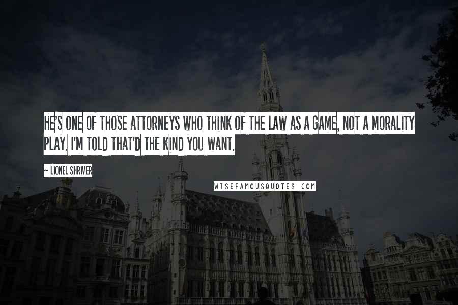 Lionel Shriver Quotes: He's one of those attorneys who think of the law as a game, not a morality play. I'm told that'd the kind you want.