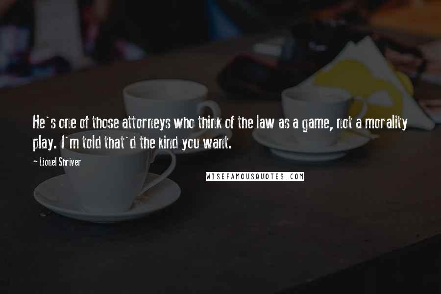 Lionel Shriver Quotes: He's one of those attorneys who think of the law as a game, not a morality play. I'm told that'd the kind you want.