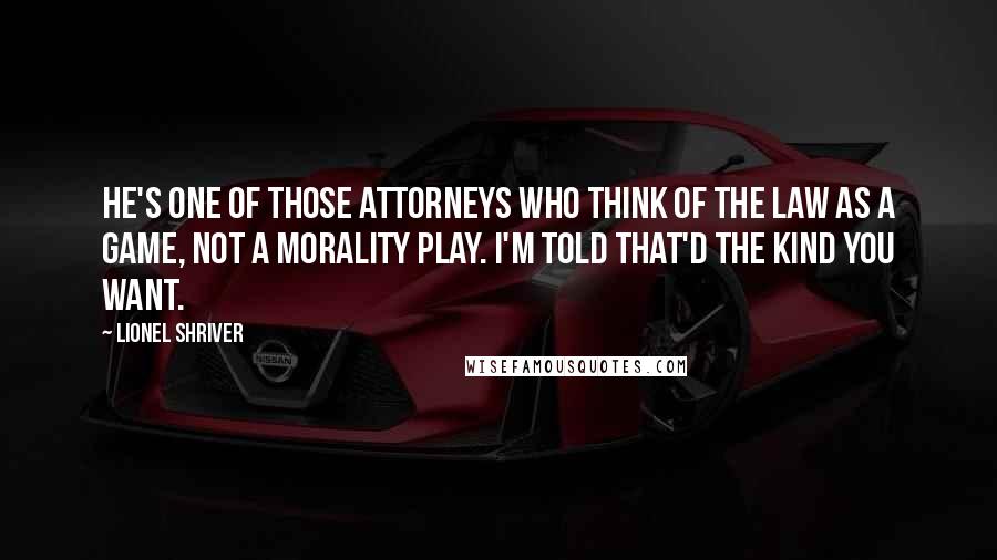 Lionel Shriver Quotes: He's one of those attorneys who think of the law as a game, not a morality play. I'm told that'd the kind you want.