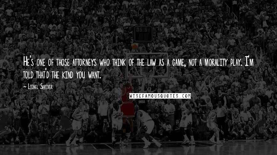 Lionel Shriver Quotes: He's one of those attorneys who think of the law as a game, not a morality play. I'm told that'd the kind you want.