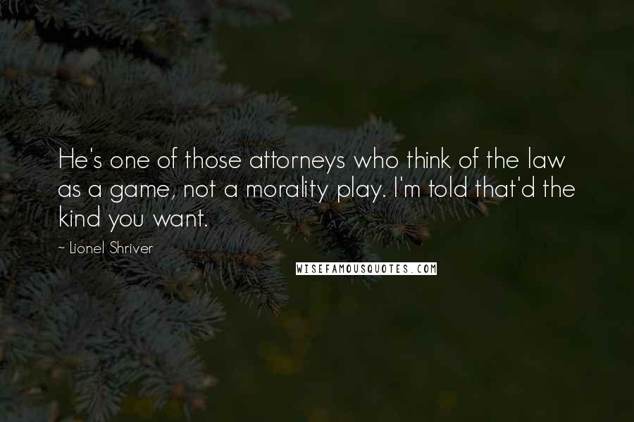 Lionel Shriver Quotes: He's one of those attorneys who think of the law as a game, not a morality play. I'm told that'd the kind you want.