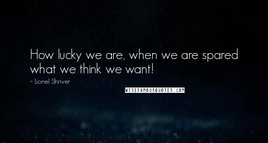 Lionel Shriver Quotes: How lucky we are, when we are spared what we think we want!