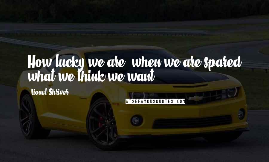 Lionel Shriver Quotes: How lucky we are, when we are spared what we think we want!