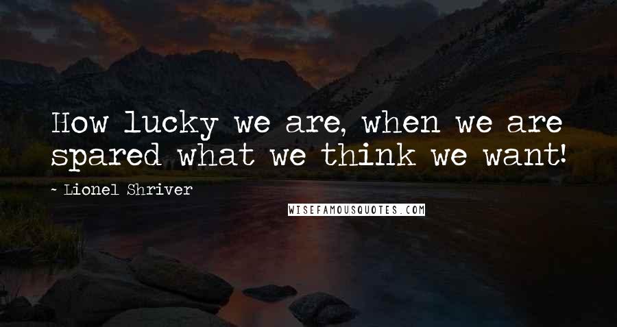 Lionel Shriver Quotes: How lucky we are, when we are spared what we think we want!