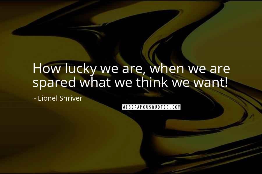 Lionel Shriver Quotes: How lucky we are, when we are spared what we think we want!