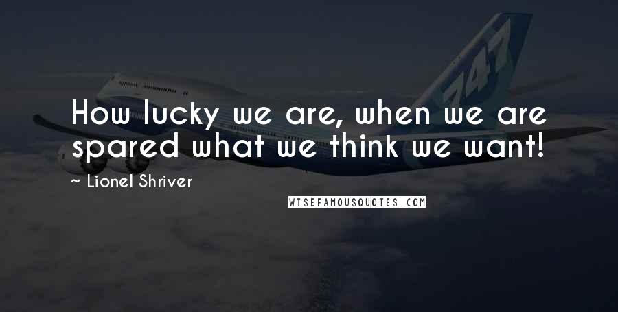 Lionel Shriver Quotes: How lucky we are, when we are spared what we think we want!