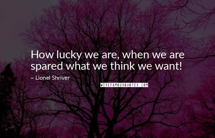 Lionel Shriver Quotes: How lucky we are, when we are spared what we think we want!