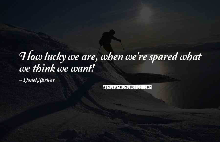 Lionel Shriver Quotes: How lucky we are, when we're spared what we think we want!