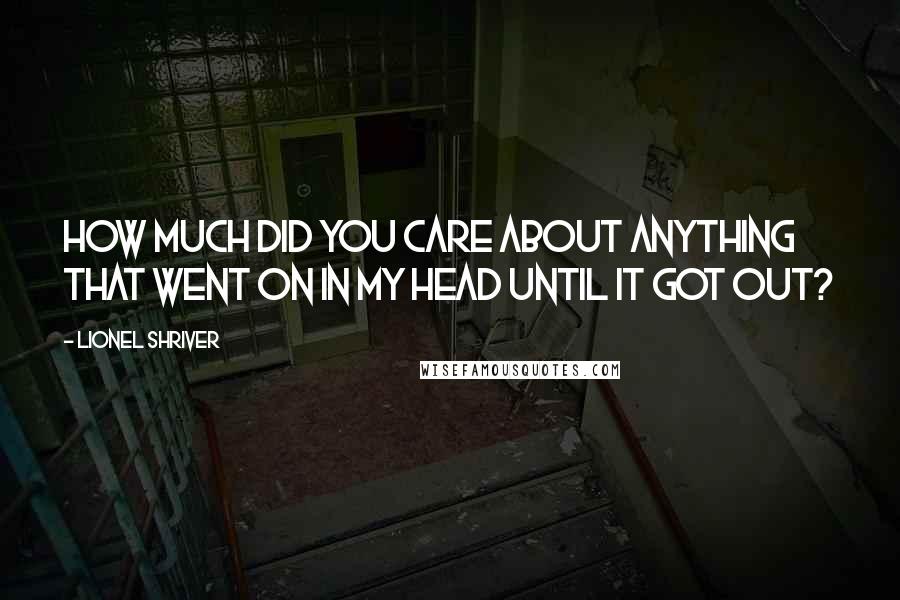 Lionel Shriver Quotes: How much did you care about anything that went on in my head until it got out?