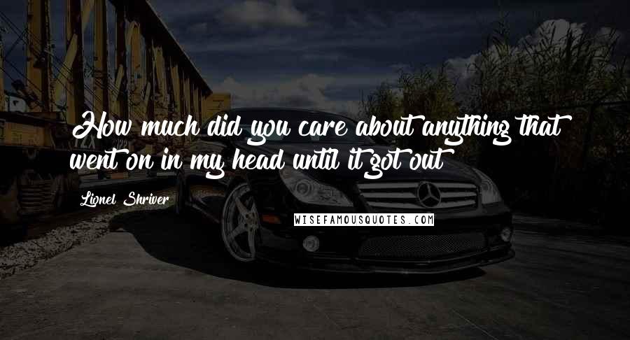 Lionel Shriver Quotes: How much did you care about anything that went on in my head until it got out?