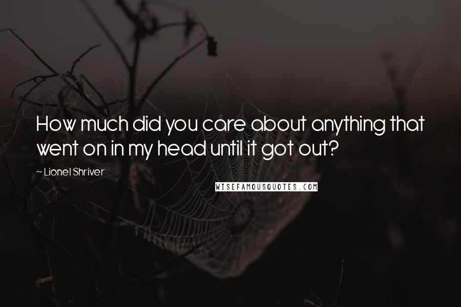 Lionel Shriver Quotes: How much did you care about anything that went on in my head until it got out?