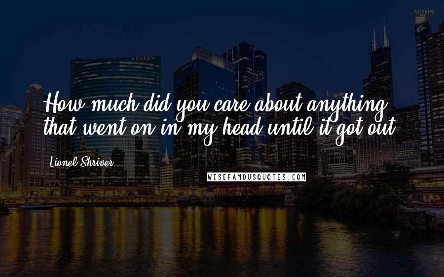 Lionel Shriver Quotes: How much did you care about anything that went on in my head until it got out?