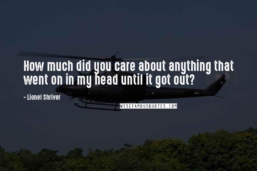 Lionel Shriver Quotes: How much did you care about anything that went on in my head until it got out?