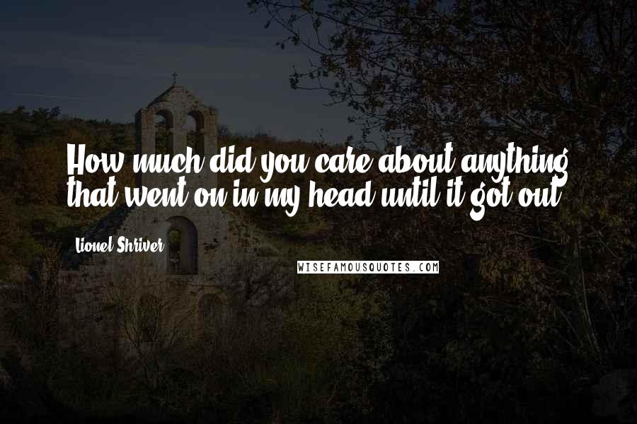 Lionel Shriver Quotes: How much did you care about anything that went on in my head until it got out?