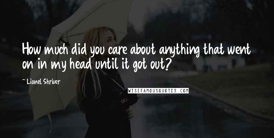 Lionel Shriver Quotes: How much did you care about anything that went on in my head until it got out?