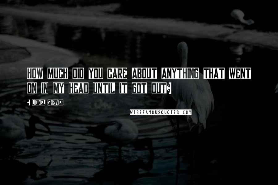 Lionel Shriver Quotes: How much did you care about anything that went on in my head until it got out?