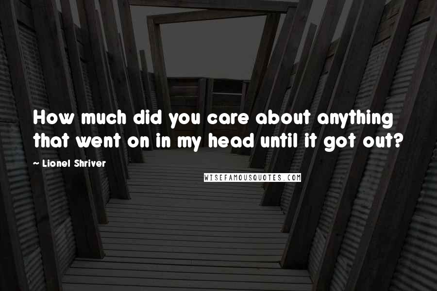 Lionel Shriver Quotes: How much did you care about anything that went on in my head until it got out?