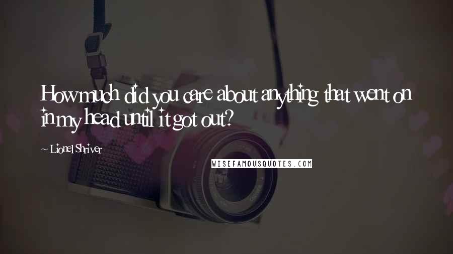 Lionel Shriver Quotes: How much did you care about anything that went on in my head until it got out?