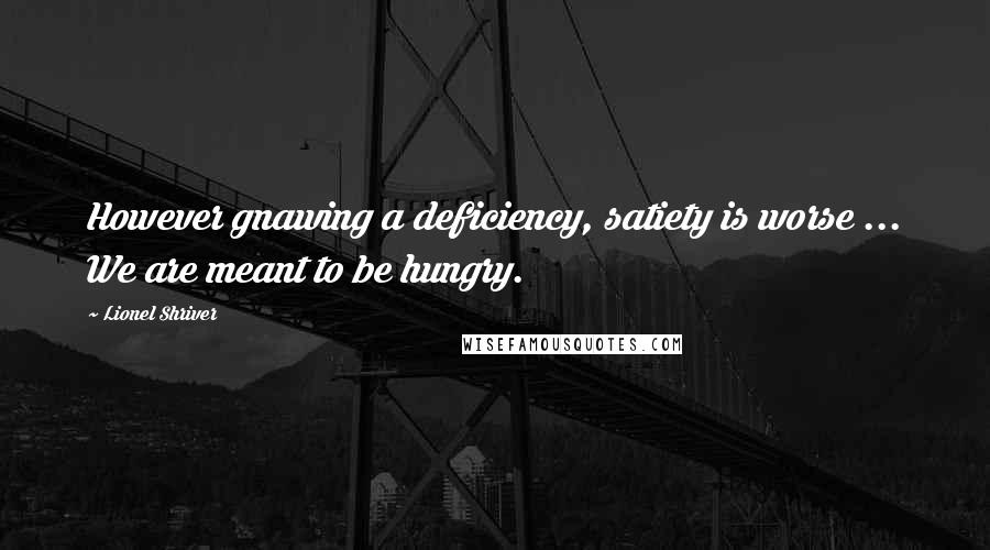 Lionel Shriver Quotes: However gnawing a deficiency, satiety is worse ... We are meant to be hungry.