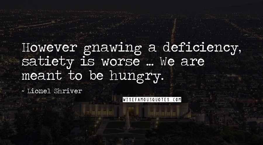 Lionel Shriver Quotes: However gnawing a deficiency, satiety is worse ... We are meant to be hungry.