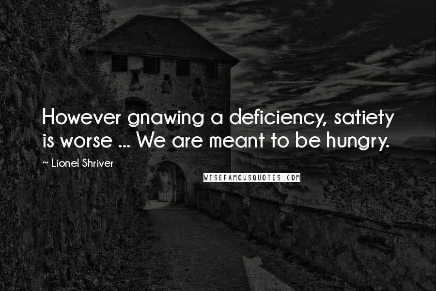 Lionel Shriver Quotes: However gnawing a deficiency, satiety is worse ... We are meant to be hungry.