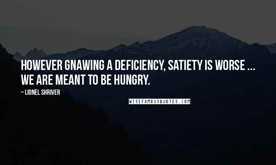 Lionel Shriver Quotes: However gnawing a deficiency, satiety is worse ... We are meant to be hungry.