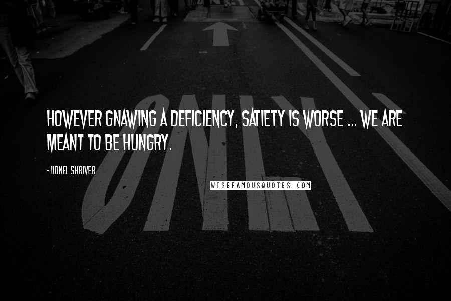 Lionel Shriver Quotes: However gnawing a deficiency, satiety is worse ... We are meant to be hungry.