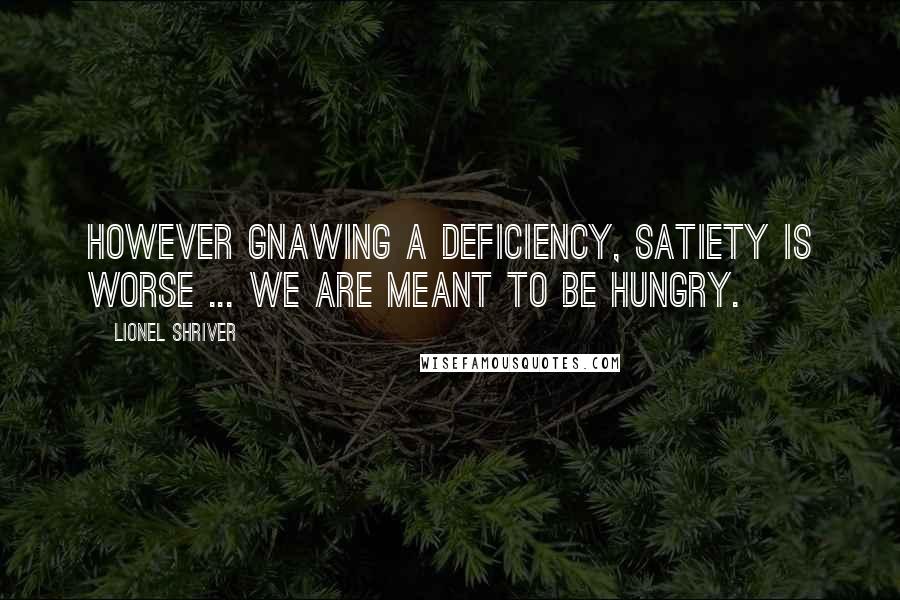 Lionel Shriver Quotes: However gnawing a deficiency, satiety is worse ... We are meant to be hungry.