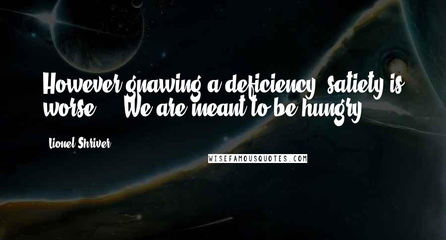Lionel Shriver Quotes: However gnawing a deficiency, satiety is worse ... We are meant to be hungry.