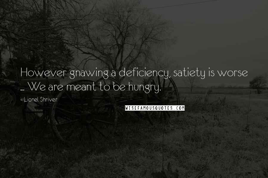 Lionel Shriver Quotes: However gnawing a deficiency, satiety is worse ... We are meant to be hungry.