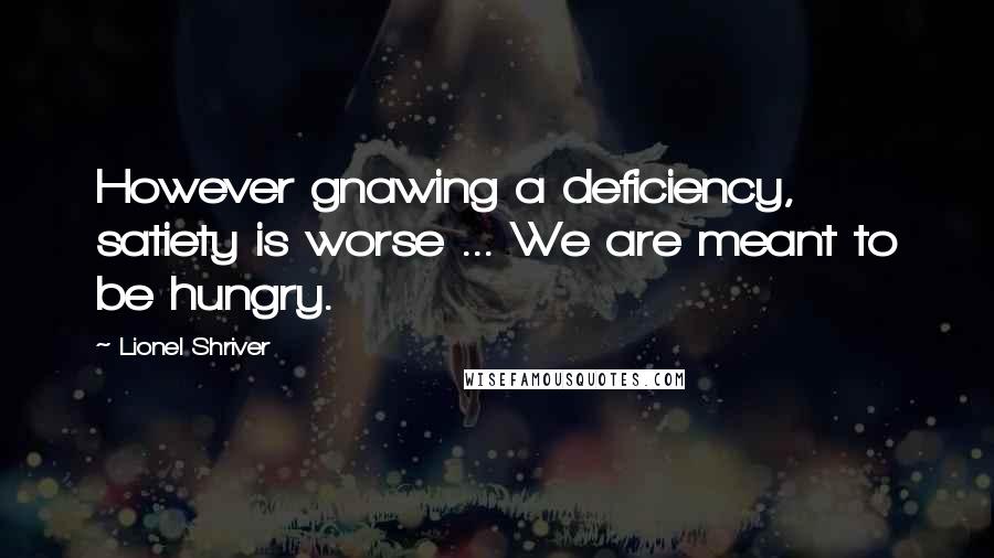 Lionel Shriver Quotes: However gnawing a deficiency, satiety is worse ... We are meant to be hungry.