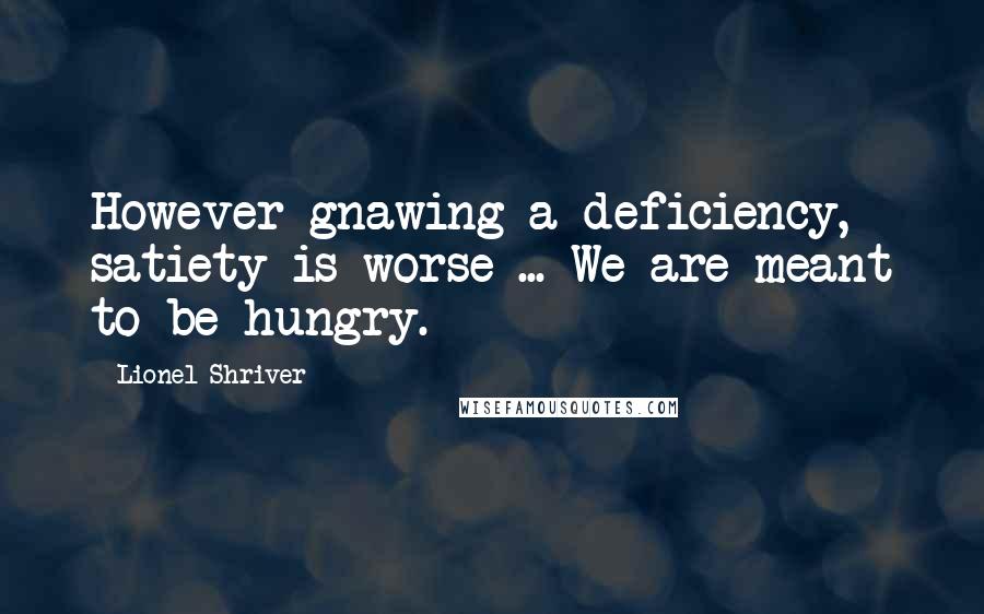Lionel Shriver Quotes: However gnawing a deficiency, satiety is worse ... We are meant to be hungry.