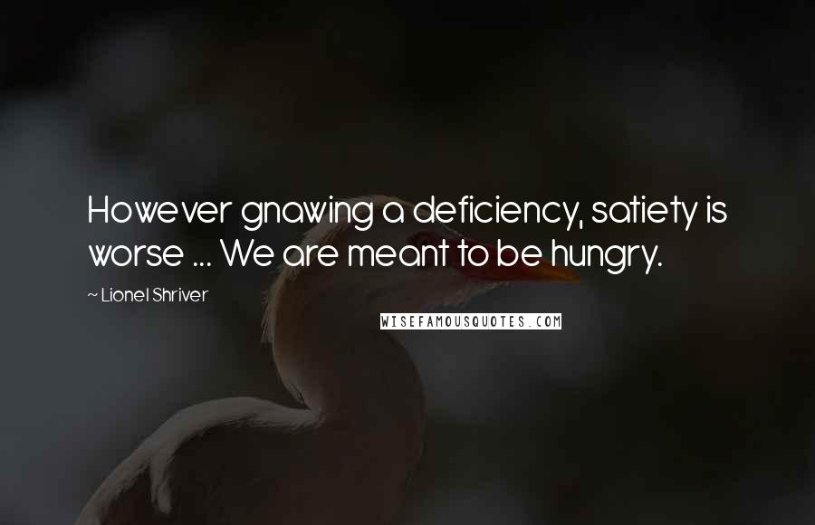 Lionel Shriver Quotes: However gnawing a deficiency, satiety is worse ... We are meant to be hungry.