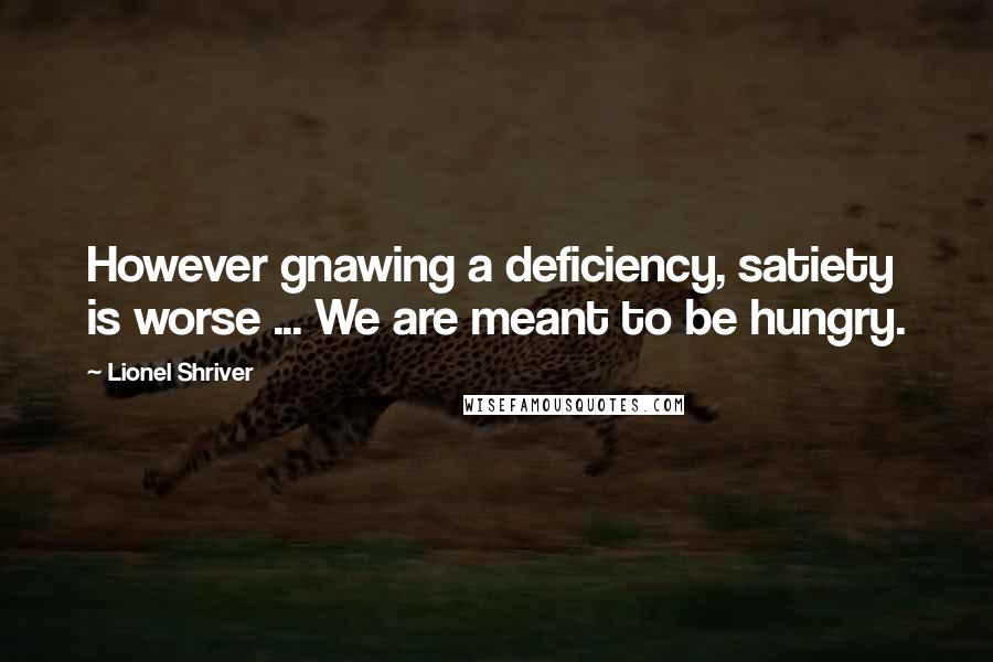Lionel Shriver Quotes: However gnawing a deficiency, satiety is worse ... We are meant to be hungry.