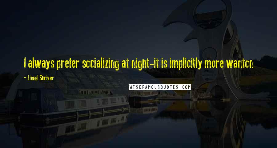 Lionel Shriver Quotes: I always prefer socializing at night-it is implicitly more wanton