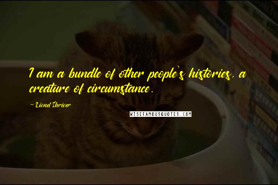 Lionel Shriver Quotes: I am a bundle of other people's histories, a creature of circumstance.