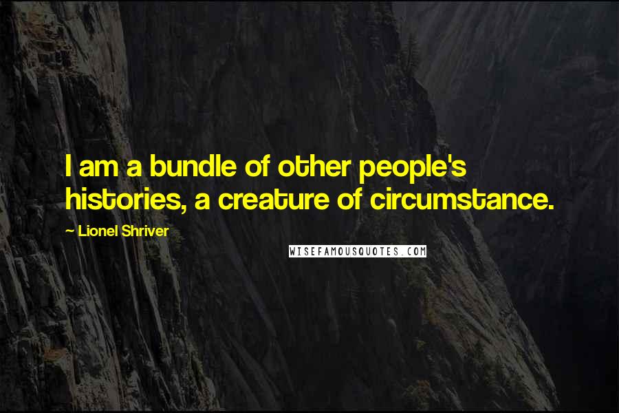 Lionel Shriver Quotes: I am a bundle of other people's histories, a creature of circumstance.