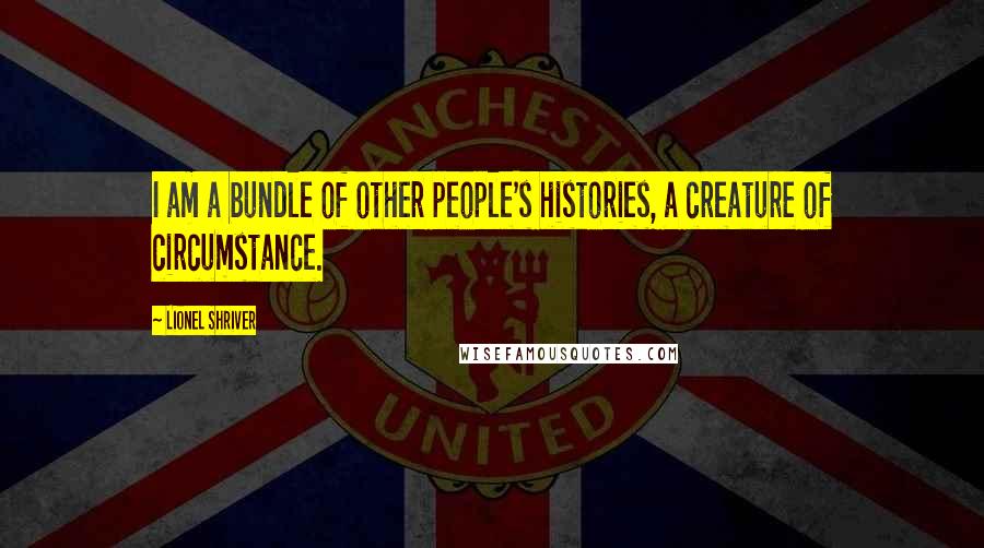 Lionel Shriver Quotes: I am a bundle of other people's histories, a creature of circumstance.