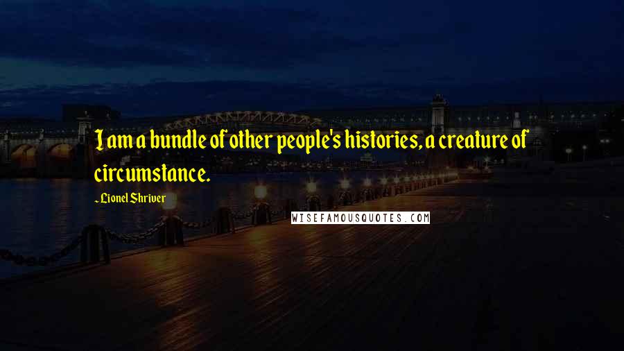 Lionel Shriver Quotes: I am a bundle of other people's histories, a creature of circumstance.