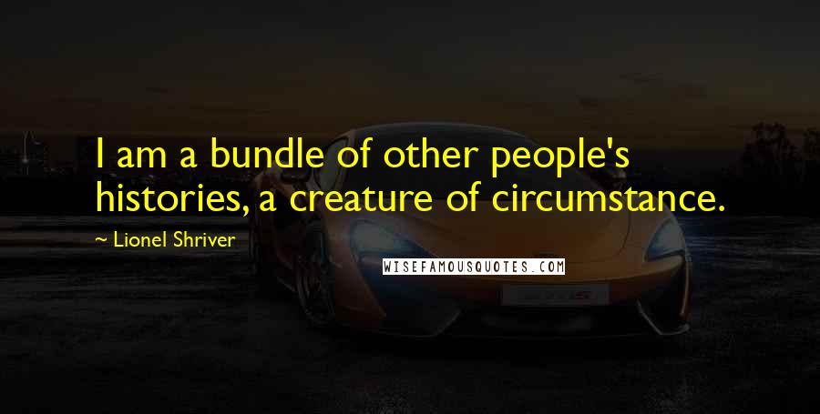 Lionel Shriver Quotes: I am a bundle of other people's histories, a creature of circumstance.