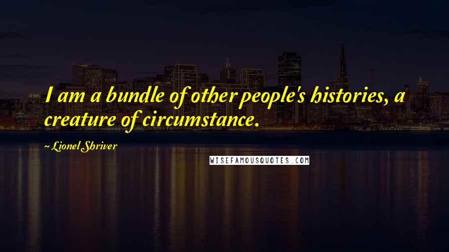 Lionel Shriver Quotes: I am a bundle of other people's histories, a creature of circumstance.