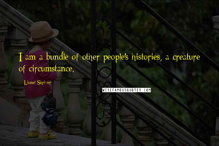 Lionel Shriver Quotes: I am a bundle of other people's histories, a creature of circumstance.