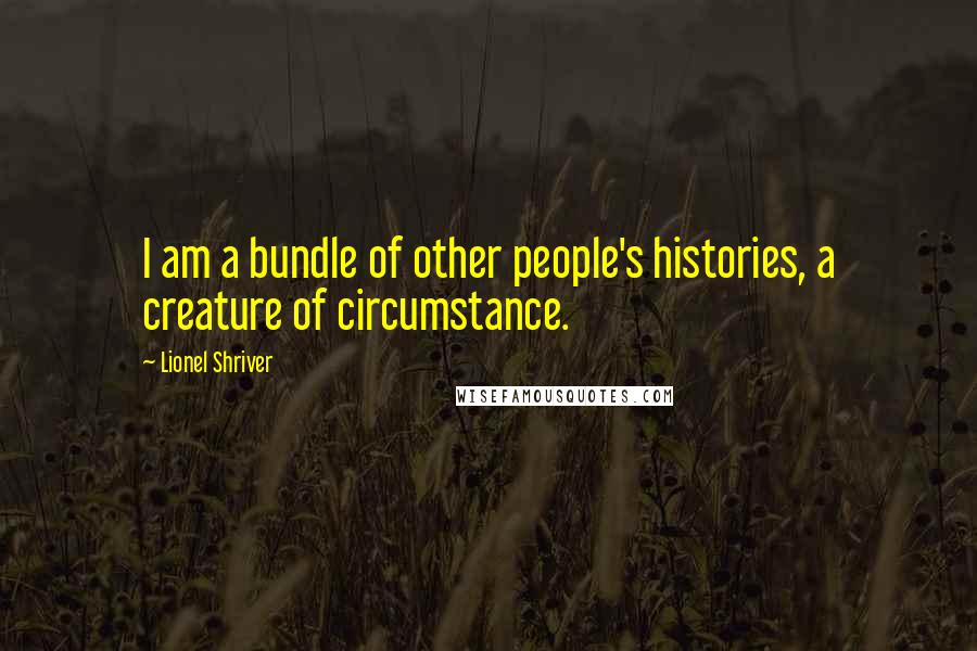 Lionel Shriver Quotes: I am a bundle of other people's histories, a creature of circumstance.