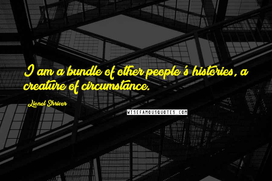 Lionel Shriver Quotes: I am a bundle of other people's histories, a creature of circumstance.