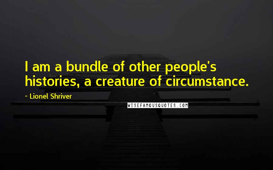 Lionel Shriver Quotes: I am a bundle of other people's histories, a creature of circumstance.
