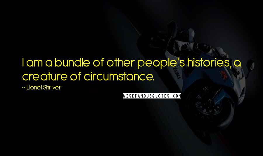 Lionel Shriver Quotes: I am a bundle of other people's histories, a creature of circumstance.