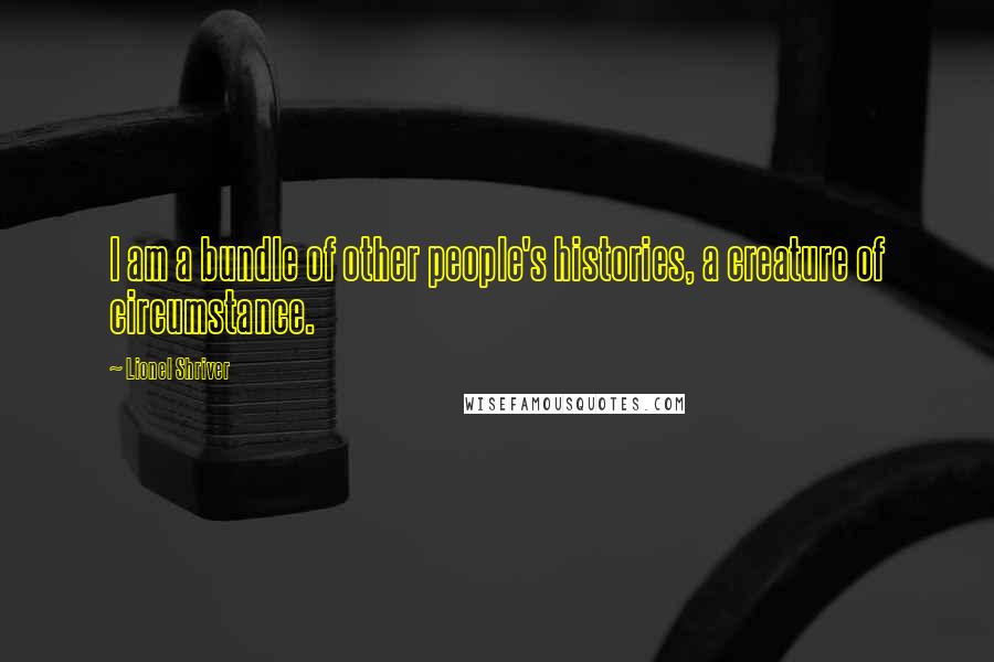 Lionel Shriver Quotes: I am a bundle of other people's histories, a creature of circumstance.