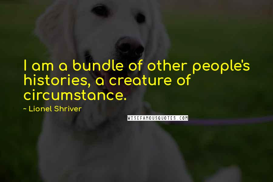 Lionel Shriver Quotes: I am a bundle of other people's histories, a creature of circumstance.
