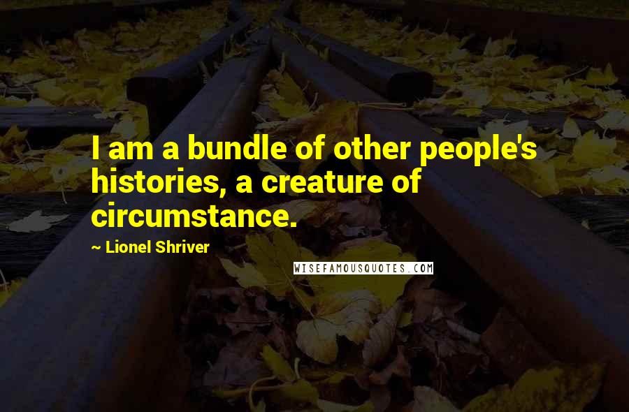 Lionel Shriver Quotes: I am a bundle of other people's histories, a creature of circumstance.